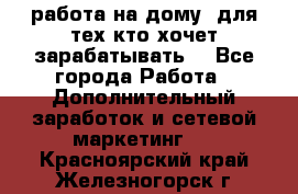 работа на дому  для тех кто хочет зарабатывать. - Все города Работа » Дополнительный заработок и сетевой маркетинг   . Красноярский край,Железногорск г.